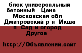 блок универсальный бетонный › Цена ­ 390 - Московская обл., Дмитровский р-н, Икша п. Сад и огород » Другое   